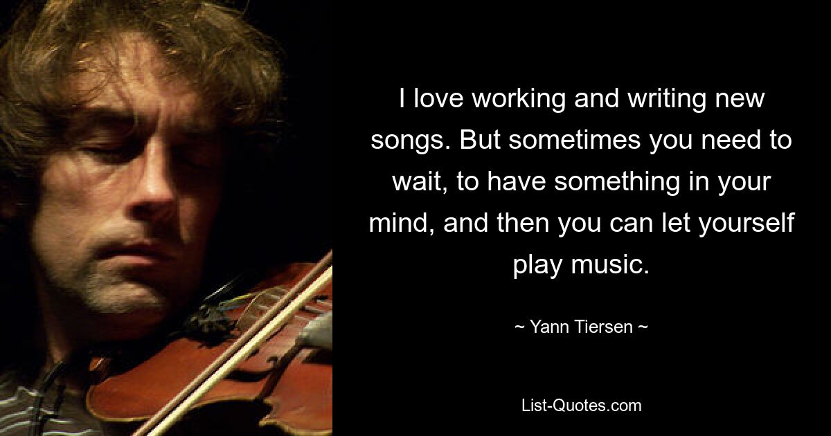 I love working and writing new songs. But sometimes you need to wait, to have something in your mind, and then you can let yourself play music. — © Yann Tiersen