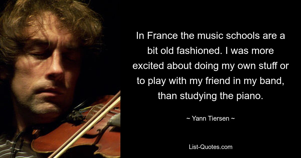 In France the music schools are a bit old fashioned. I was more excited about doing my own stuff or to play with my friend in my band, than studying the piano. — © Yann Tiersen