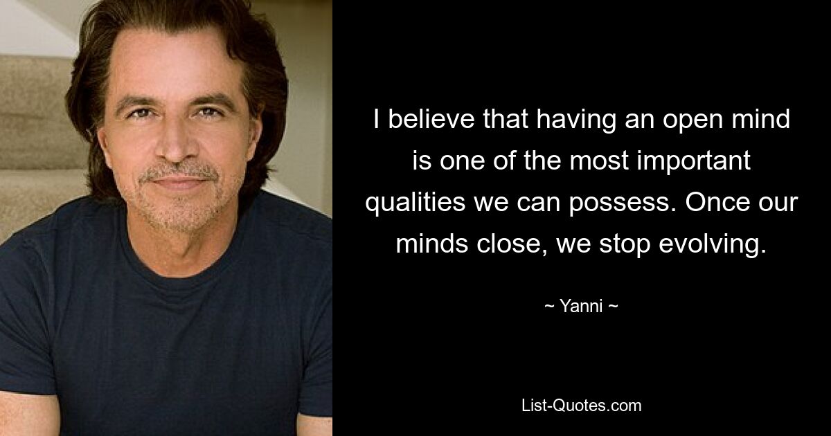 I believe that having an open mind is one of the most important qualities we can possess. Once our minds close, we stop evolving. — © Yanni