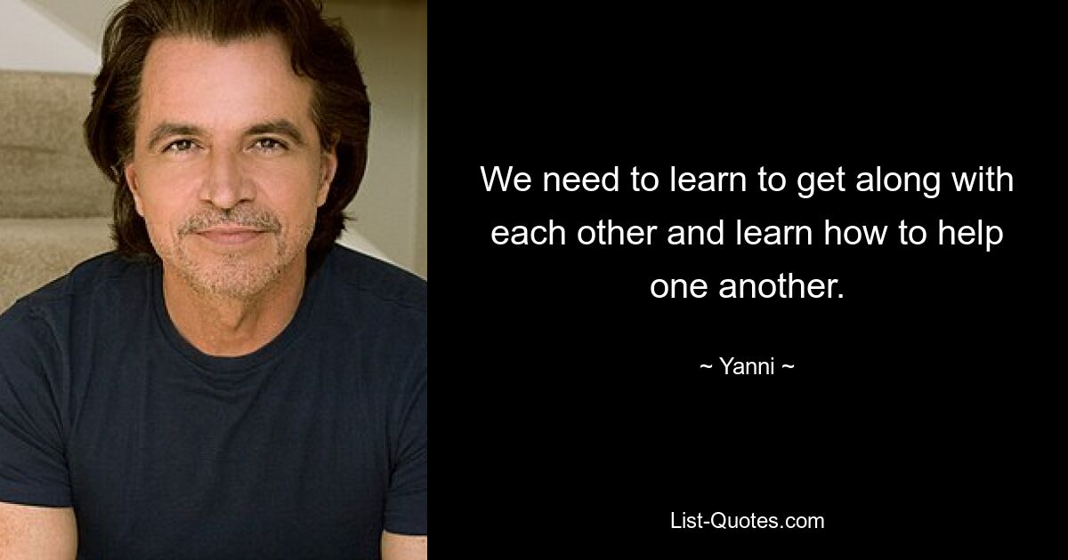 We need to learn to get along with each other and learn how to help one another. — © Yanni