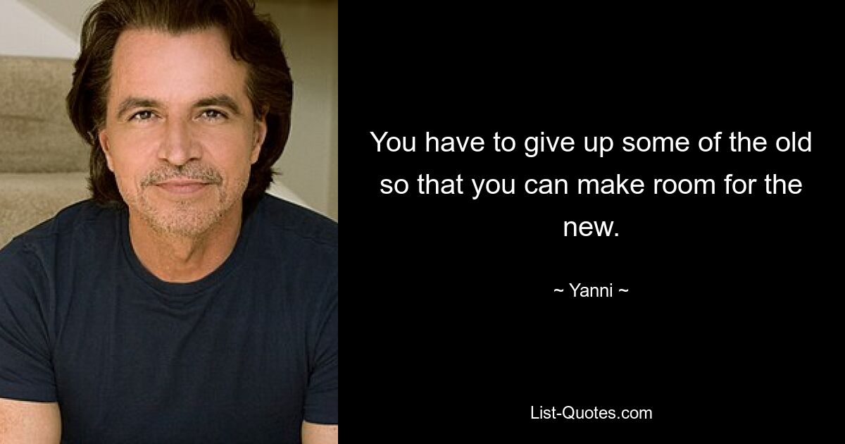 You have to give up some of the old so that you can make room for the new. — © Yanni