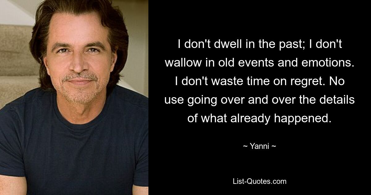 I don't dwell in the past; I don't wallow in old events and emotions. I don't waste time on regret. No use going over and over the details of what already happened. — © Yanni