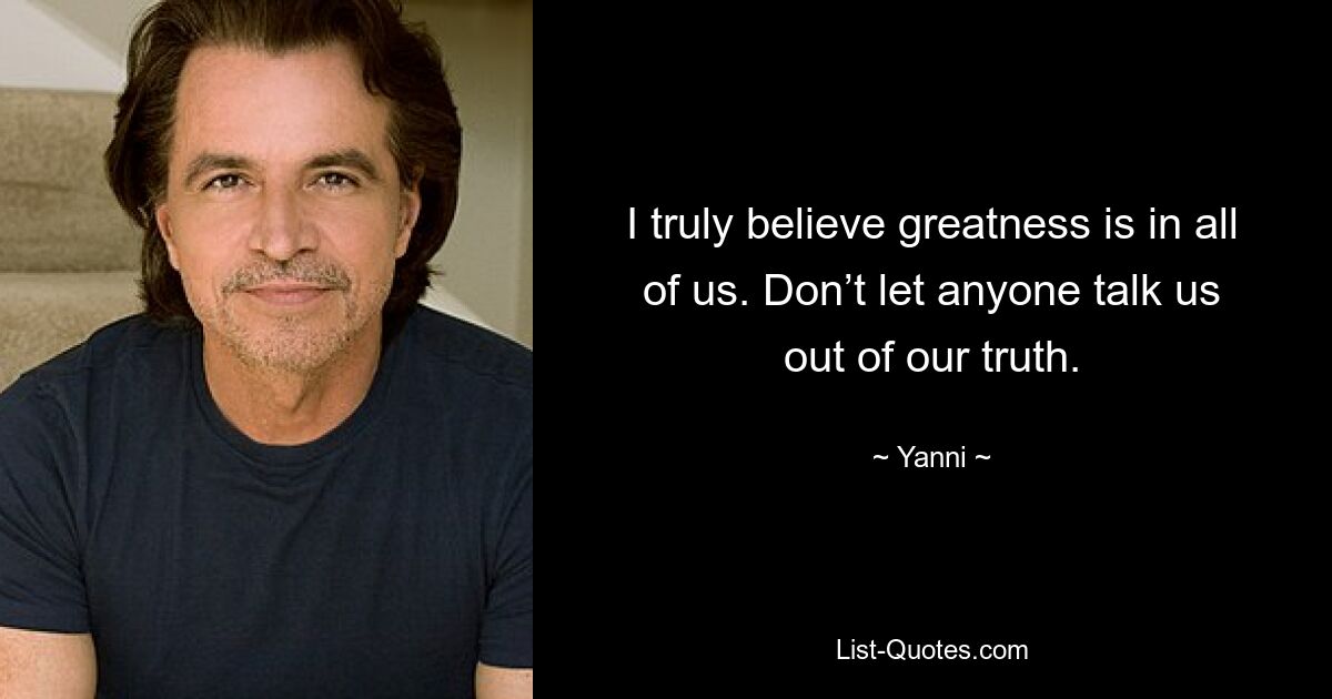 I truly believe greatness is in all of us. Don’t let anyone talk us out of our truth. — © Yanni