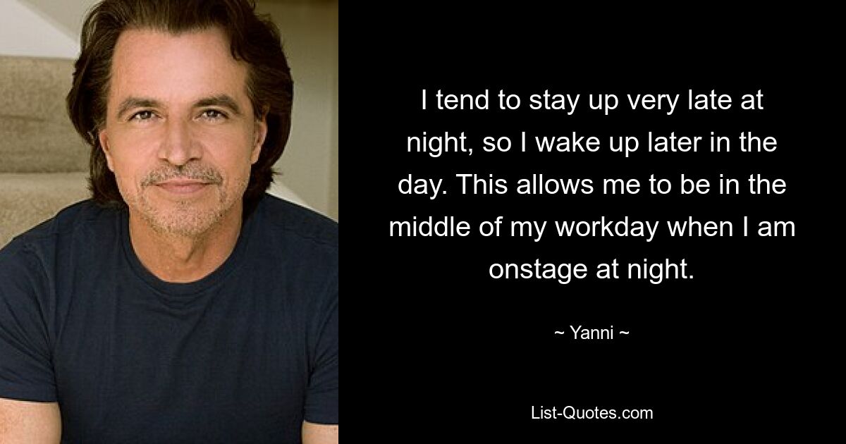 I tend to stay up very late at night, so I wake up later in the day. This allows me to be in the middle of my workday when I am onstage at night. — © Yanni