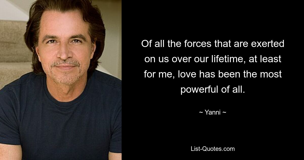 Of all the forces that are exerted on us over our lifetime, at least for me, love has been the most powerful of all. — © Yanni