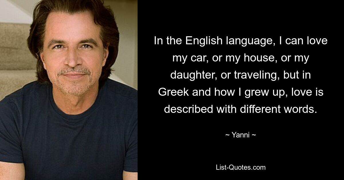 In the English language, I can love my car, or my house, or my daughter, or traveling, but in Greek and how I grew up, love is described with different words. — © Yanni