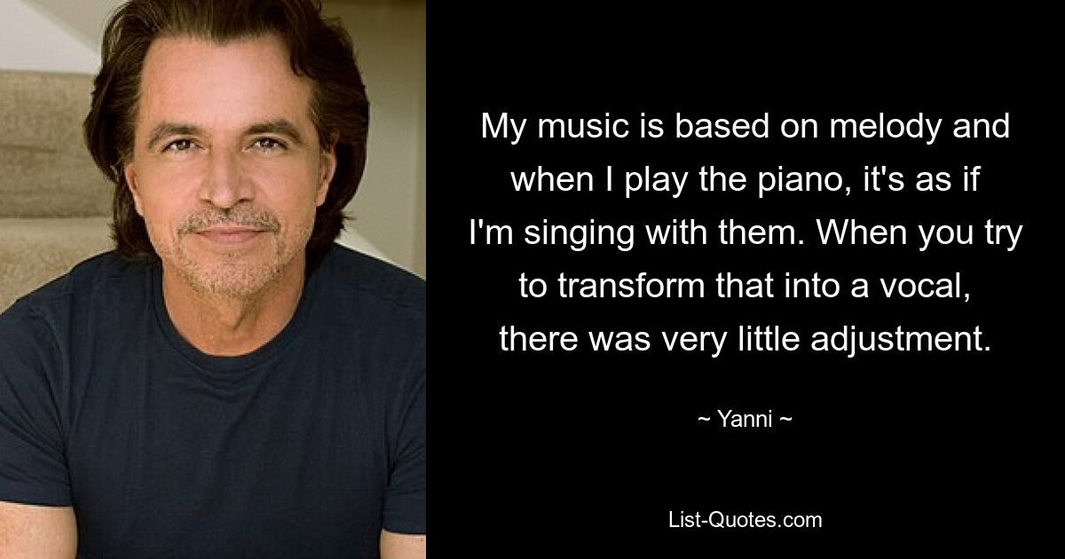 My music is based on melody and when I play the piano, it's as if I'm singing with them. When you try to transform that into a vocal, there was very little adjustment. — © Yanni