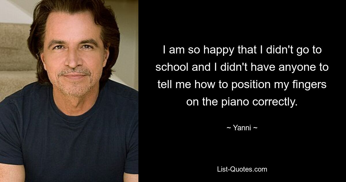 I am so happy that I didn't go to school and I didn't have anyone to tell me how to position my fingers on the piano correctly. — © Yanni