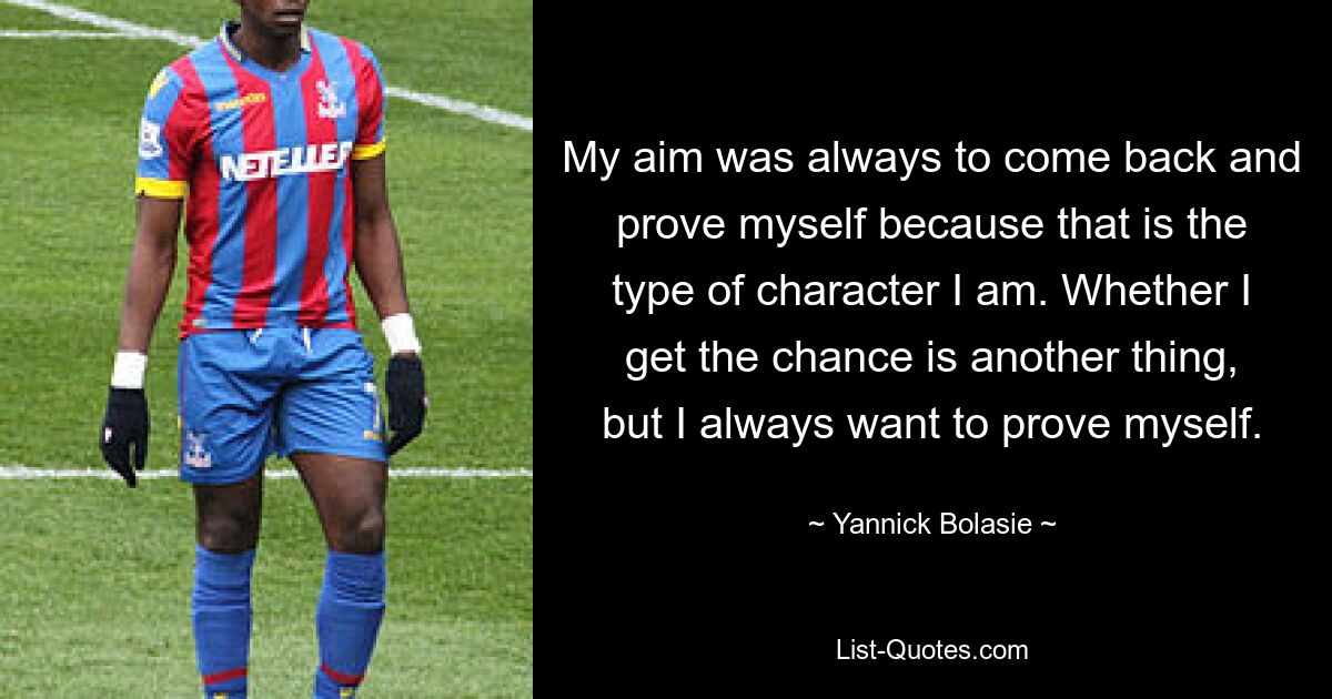 My aim was always to come back and prove myself because that is the type of character I am. Whether I get the chance is another thing, but I always want to prove myself. — © Yannick Bolasie