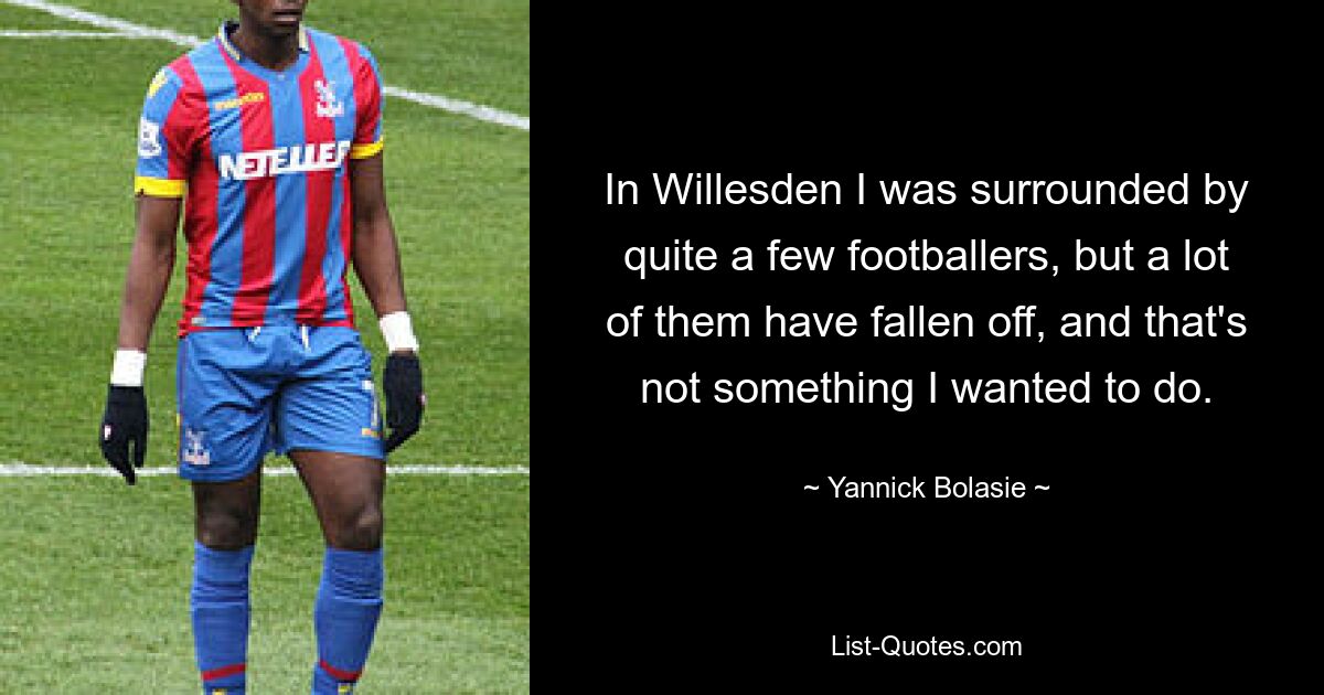 In Willesden I was surrounded by quite a few footballers, but a lot of them have fallen off, and that's not something I wanted to do. — © Yannick Bolasie