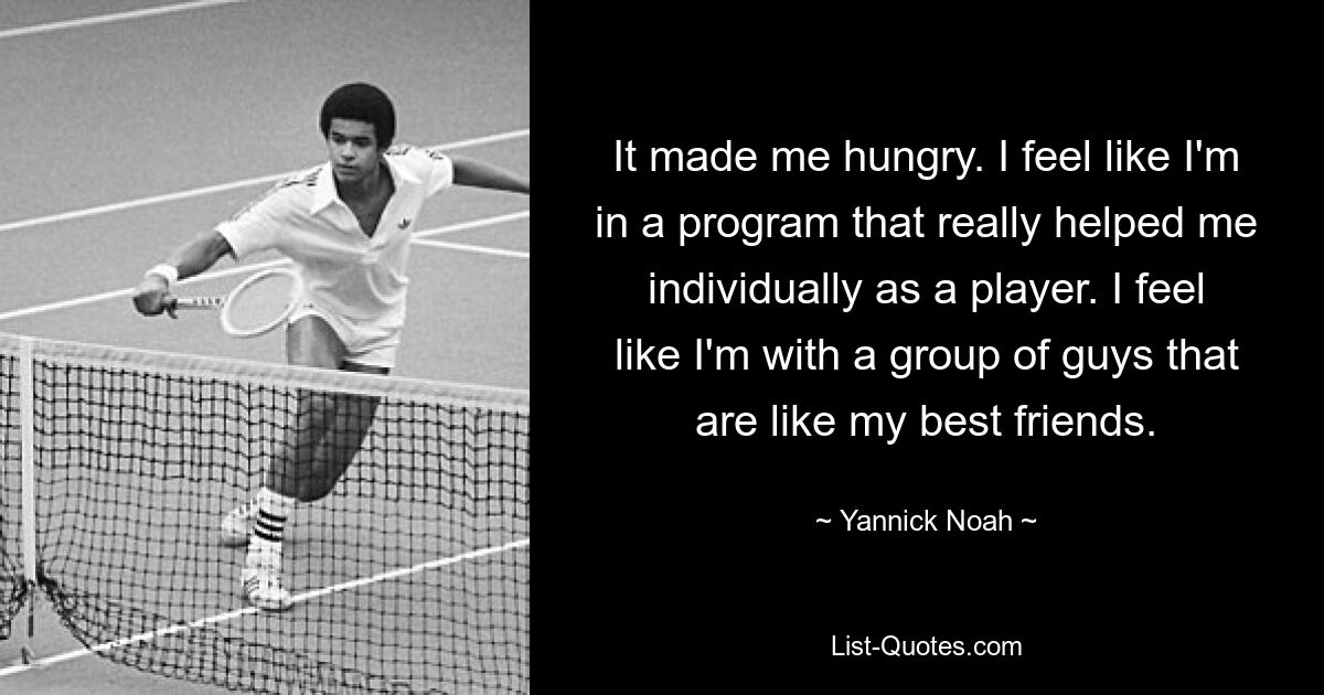 It made me hungry. I feel like I'm in a program that really helped me individually as a player. I feel like I'm with a group of guys that are like my best friends. — © Yannick Noah