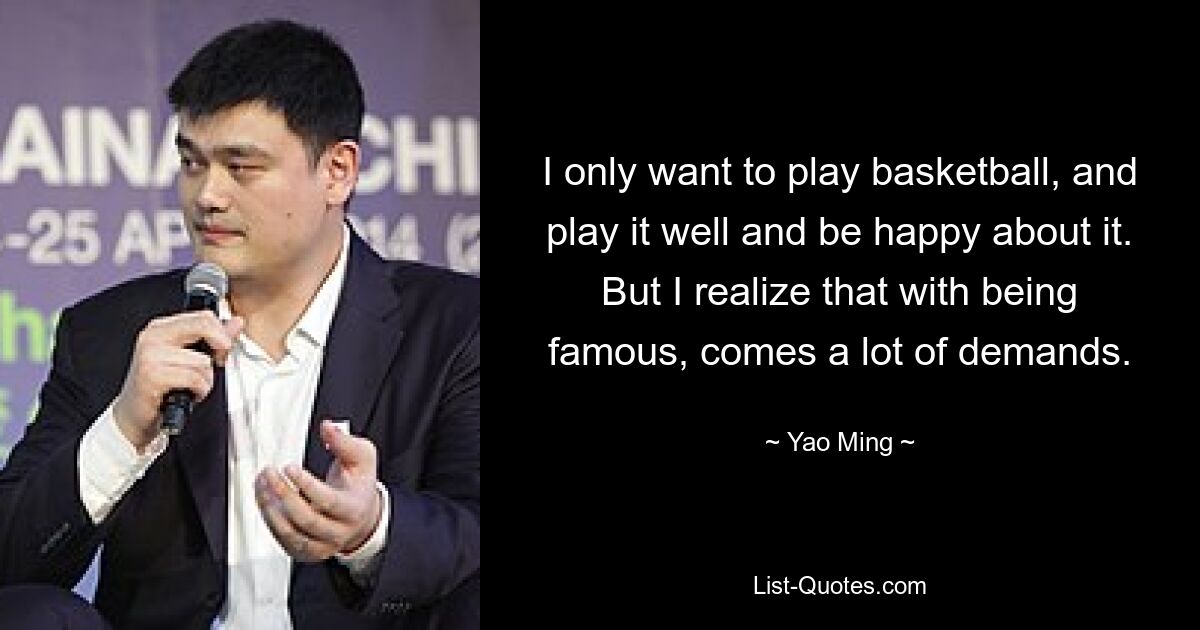 I only want to play basketball, and play it well and be happy about it. But I realize that with being famous, comes a lot of demands. — © Yao Ming