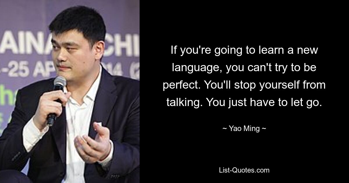 If you're going to learn a new language, you can't try to be perfect. You'll stop yourself from talking. You just have to let go. — © Yao Ming