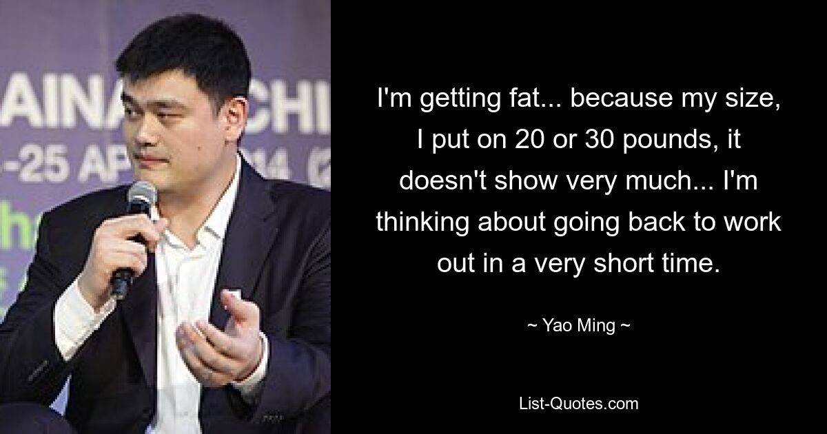 I'm getting fat... because my size, I put on 20 or 30 pounds, it doesn't show very much... I'm thinking about going back to work out in a very short time. — © Yao Ming