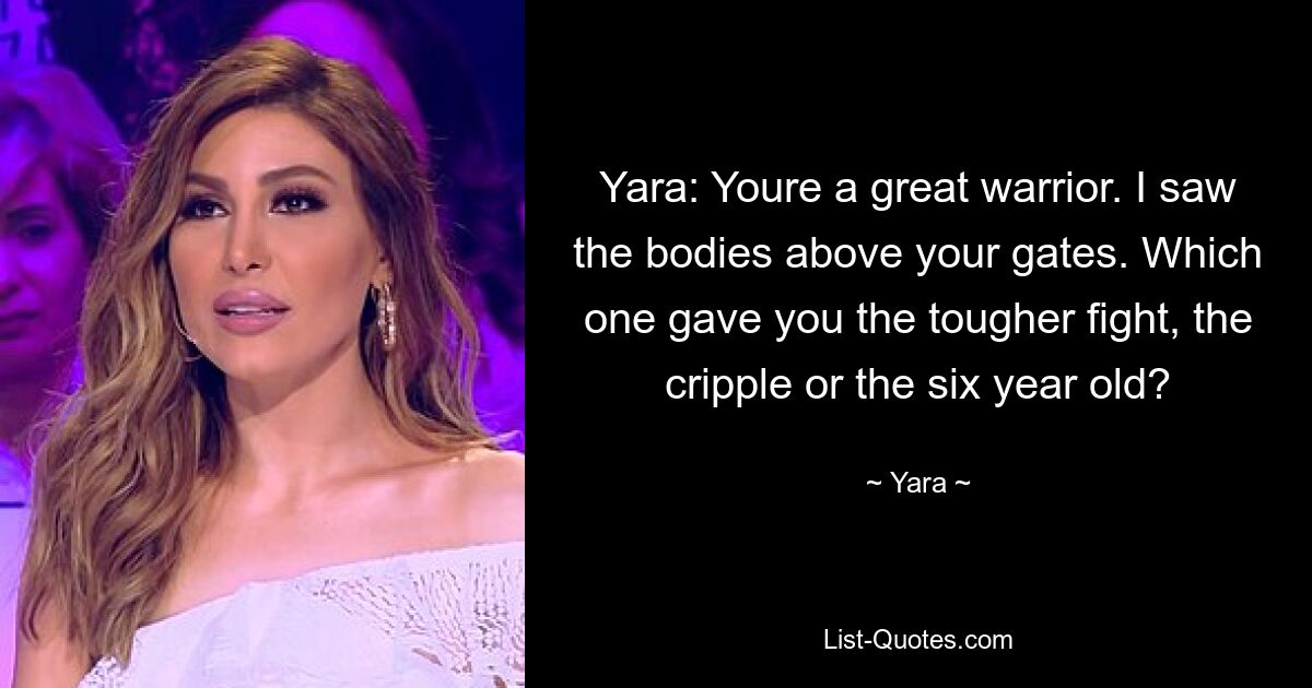 Yara: Youre a great warrior. I saw the bodies above your gates. Which one gave you the tougher fight, the cripple or the six year old? — © Yara