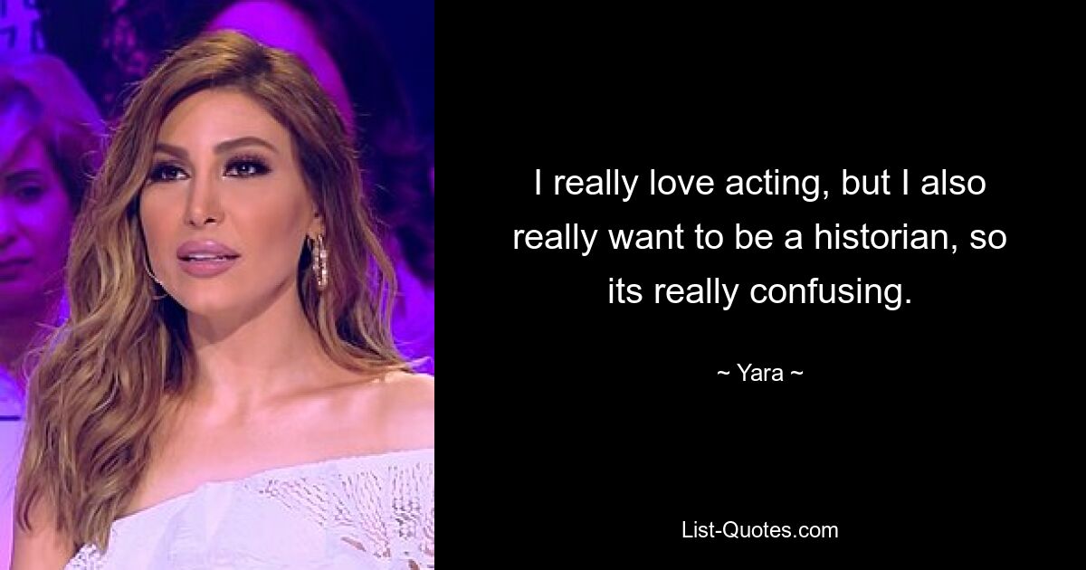 I really love acting, but I also really want to be a historian, so its really confusing. — © Yara