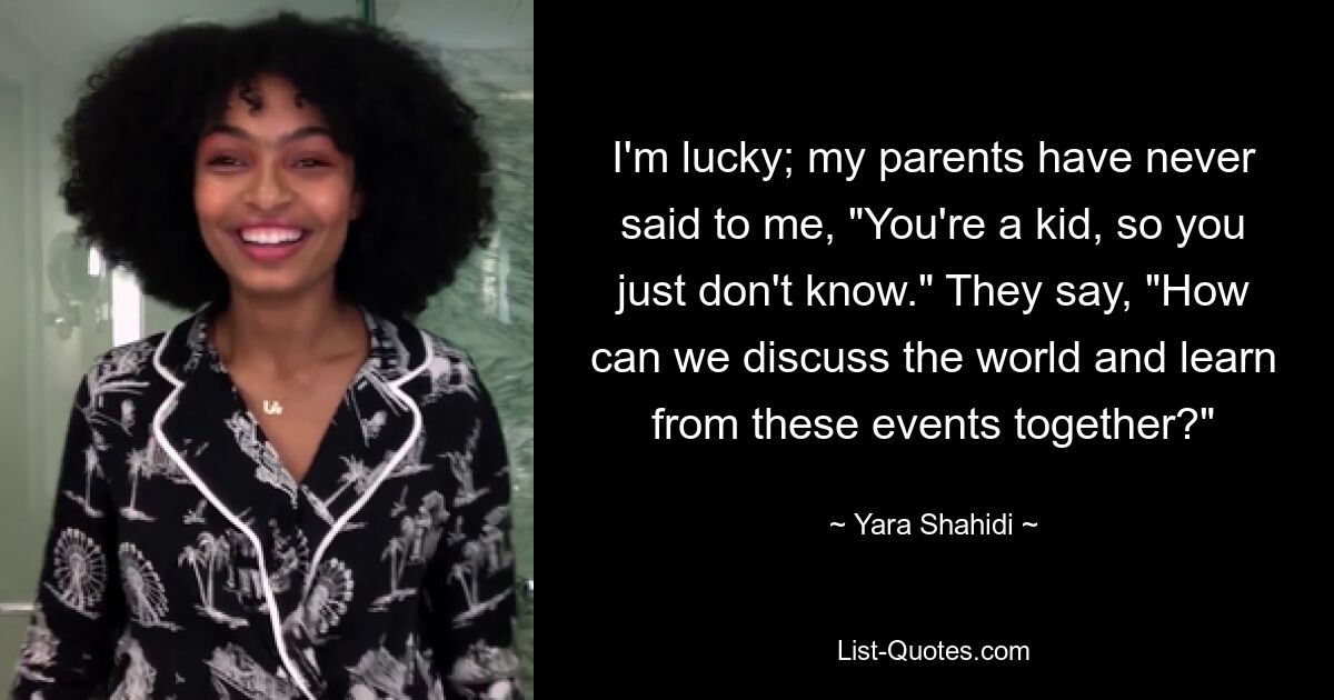 I'm lucky; my parents have never said to me, "You're a kid, so you just don't know." They say, "How can we discuss the world and learn from these events together?" — © Yara Shahidi