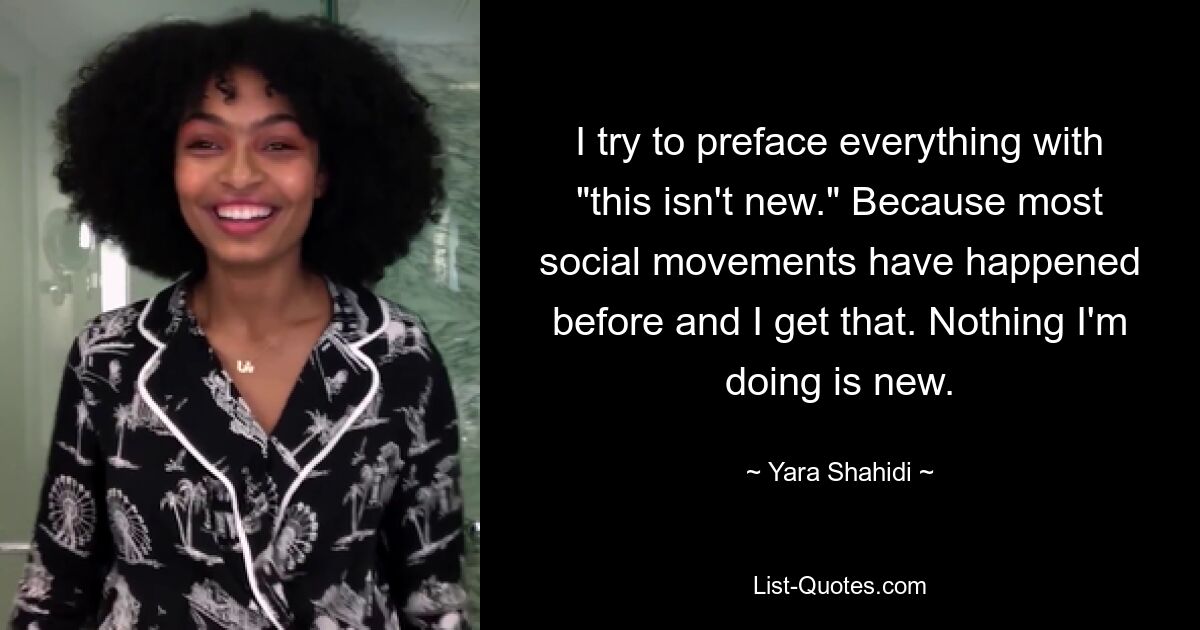 I try to preface everything with "this isn't new." Because most social movements have happened before and I get that. Nothing I'm doing is new. — © Yara Shahidi