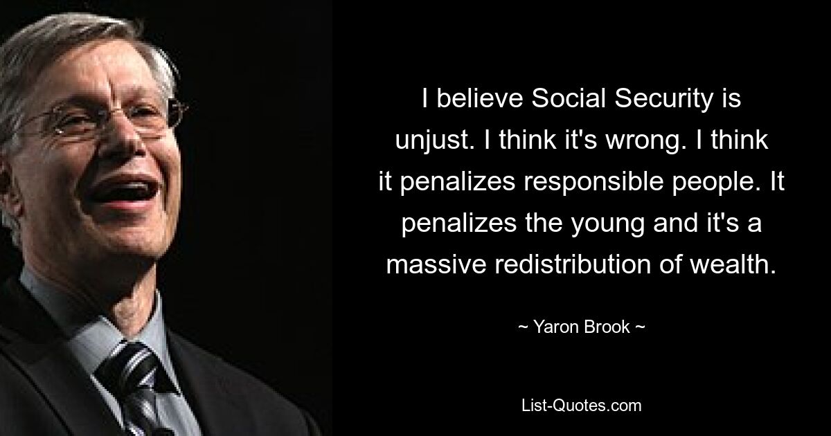 I believe Social Security is unjust. I think it's wrong. I think it penalizes responsible people. It penalizes the young and it's a massive redistribution of wealth. — © Yaron Brook