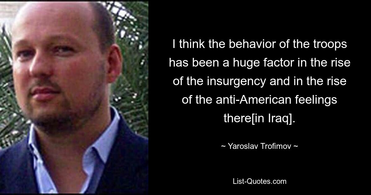 I think the behavior of the troops has been a huge factor in the rise of the insurgency and in the rise of the anti-American feelings there[in Iraq]. — © Yaroslav Trofimov