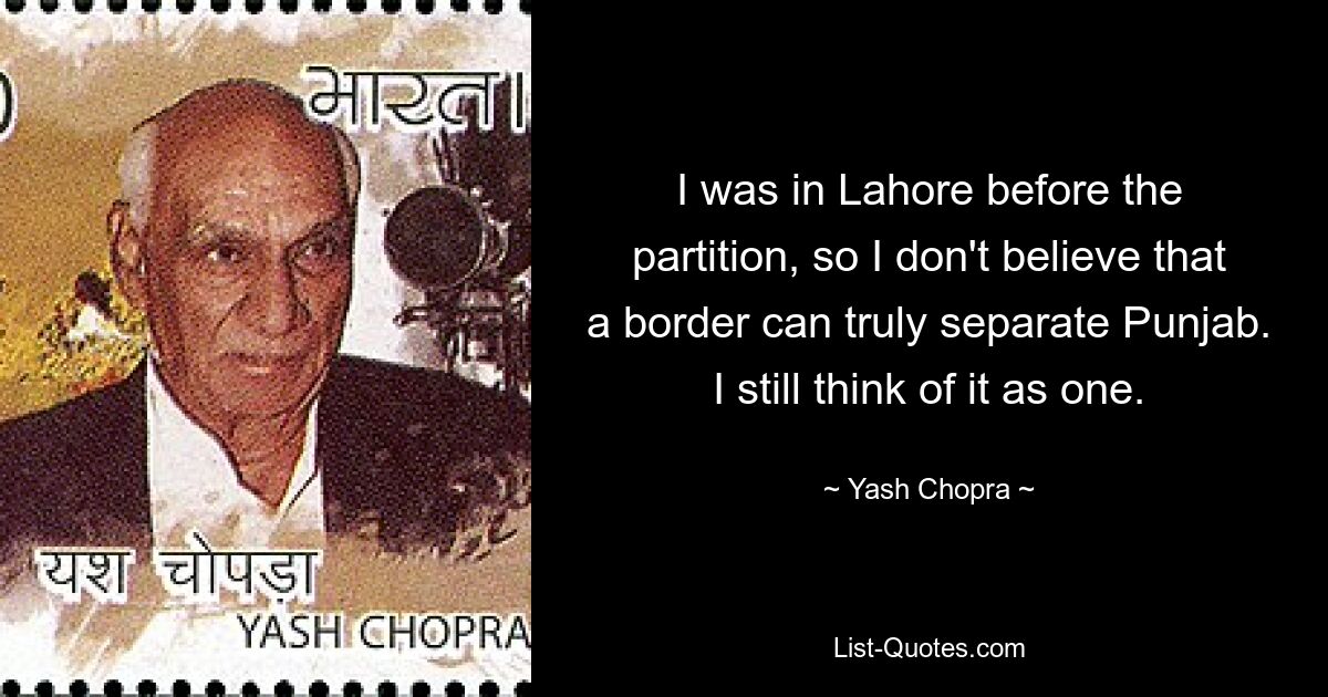 I was in Lahore before the partition, so I don't believe that a border can truly separate Punjab. I still think of it as one. — © Yash Chopra