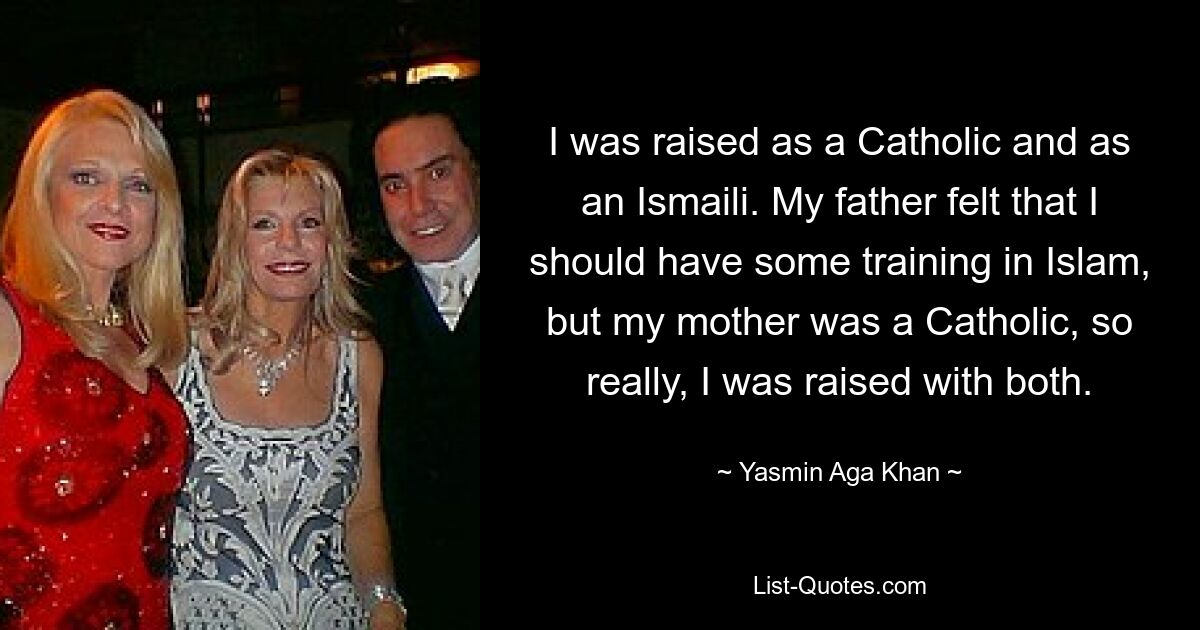 I was raised as a Catholic and as an Ismaili. My father felt that I should have some training in Islam, but my mother was a Catholic, so really, I was raised with both. — © Yasmin Aga Khan