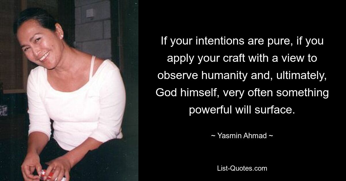 If your intentions are pure, if you apply your craft with a view to observe humanity and, ultimately, God himself, very often something powerful will surface. — © Yasmin Ahmad