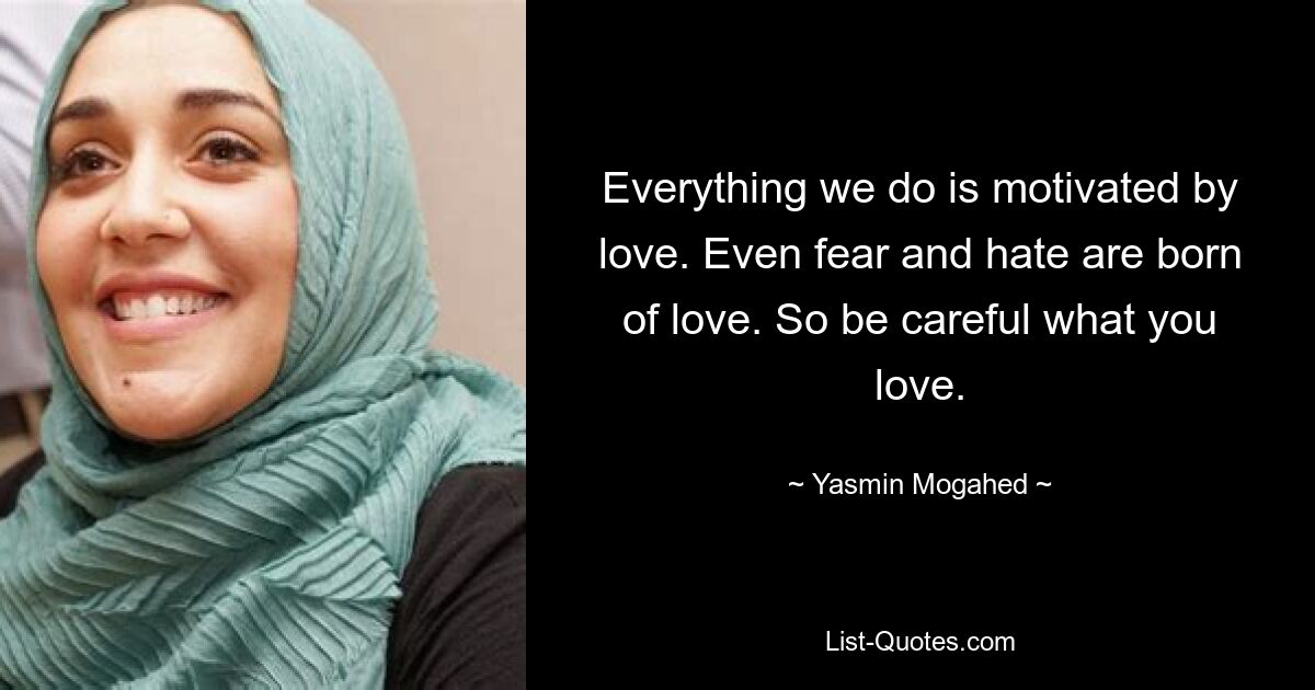 Everything we do is motivated by love. Even fear and hate are born of love. So be careful what you love. — © Yasmin Mogahed