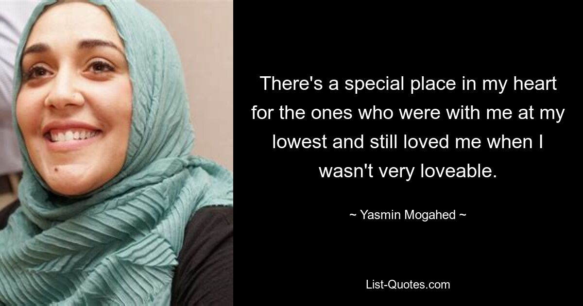 There's a special place in my heart for the ones who were with me at my lowest and still loved me when I wasn't very loveable. — © Yasmin Mogahed