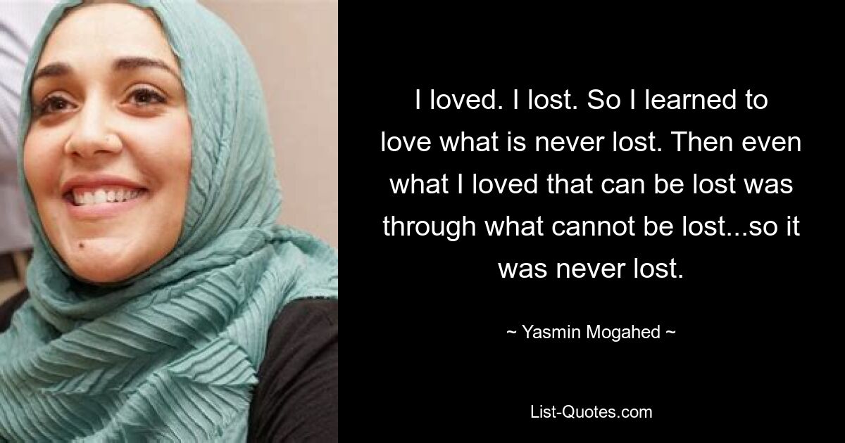 I loved. I lost. So I learned to love what is never lost. Then even what I loved that can be lost was through what cannot be lost...so it was never lost. — © Yasmin Mogahed