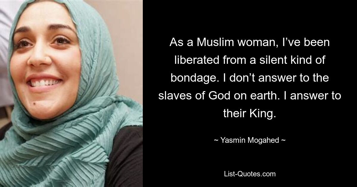 As a Muslim woman, I’ve been liberated from a silent kind of bondage. I don’t answer to the slaves of God on earth. I answer to their King. — © Yasmin Mogahed