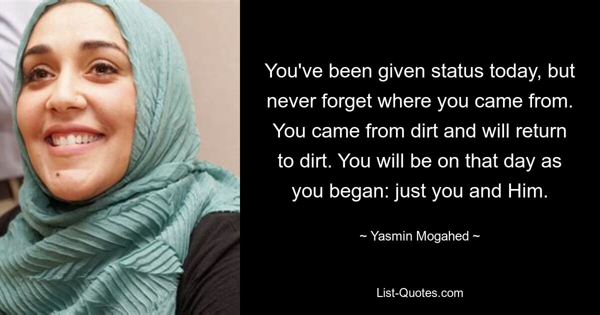 You've been given status today, but never forget where you came from. You came from dirt and will return to dirt. You will be on that day as you began: just you and Him. — © Yasmin Mogahed