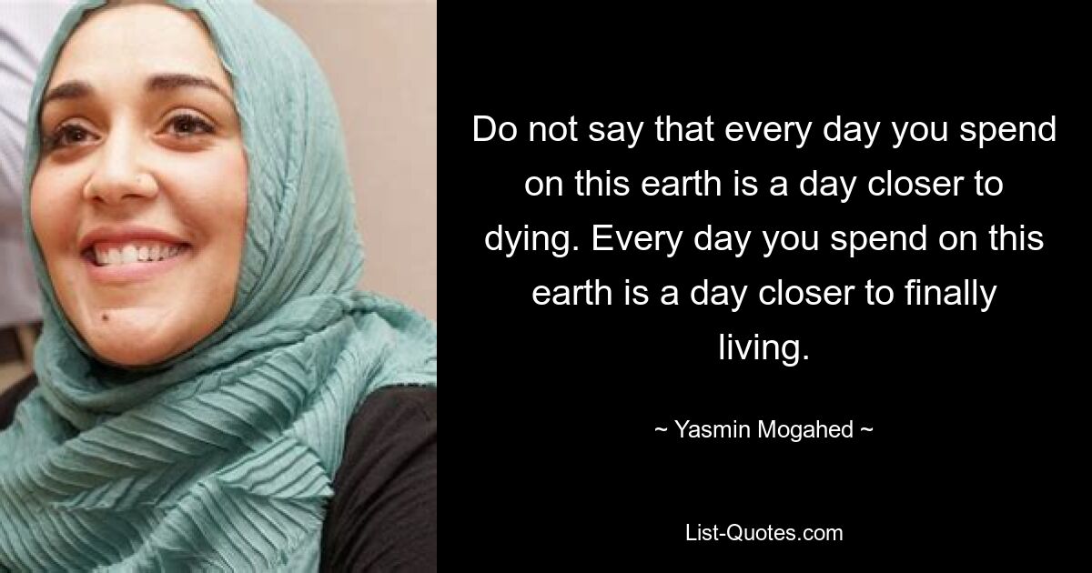 Do not say that every day you spend on this earth is a day closer to dying. Every day you spend on this earth is a day closer to finally living. — © Yasmin Mogahed