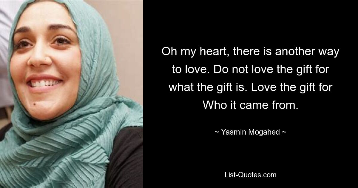 Oh my heart, there is another way to love. Do not love the gift for what the gift is. Love the gift for Who it came from. — © Yasmin Mogahed