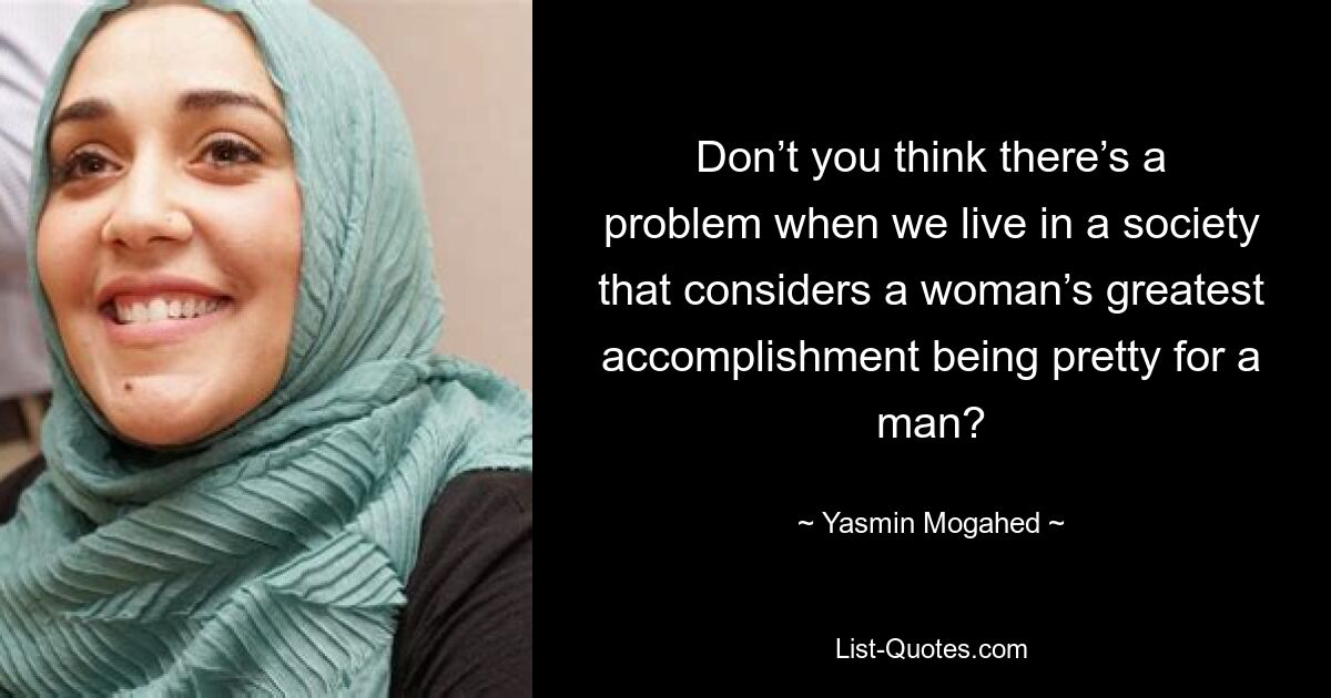 Don’t you think there’s a problem when we live in a society that considers a woman’s greatest accomplishment being pretty for a man? — © Yasmin Mogahed