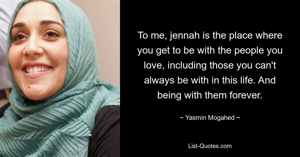 To me, jennah is the place where you get to be with the people you love, including those you can't always be with in this life. And being with them forever. — © Yasmin Mogahed