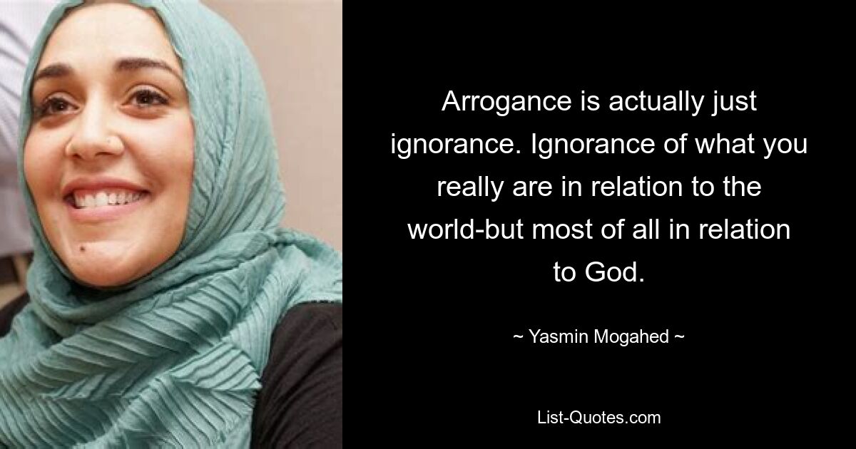 Arrogance is actually just ignorance. Ignorance of what you really are in relation to the world-but most of all in relation to God. — © Yasmin Mogahed