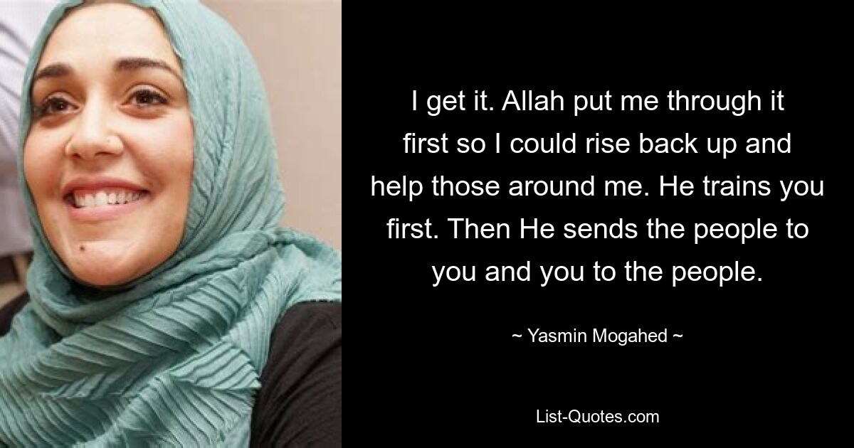 I get it. Allah put me through it first so I could rise back up and help those around me. He trains you first. Then He sends the people to you and you to the people. — © Yasmin Mogahed