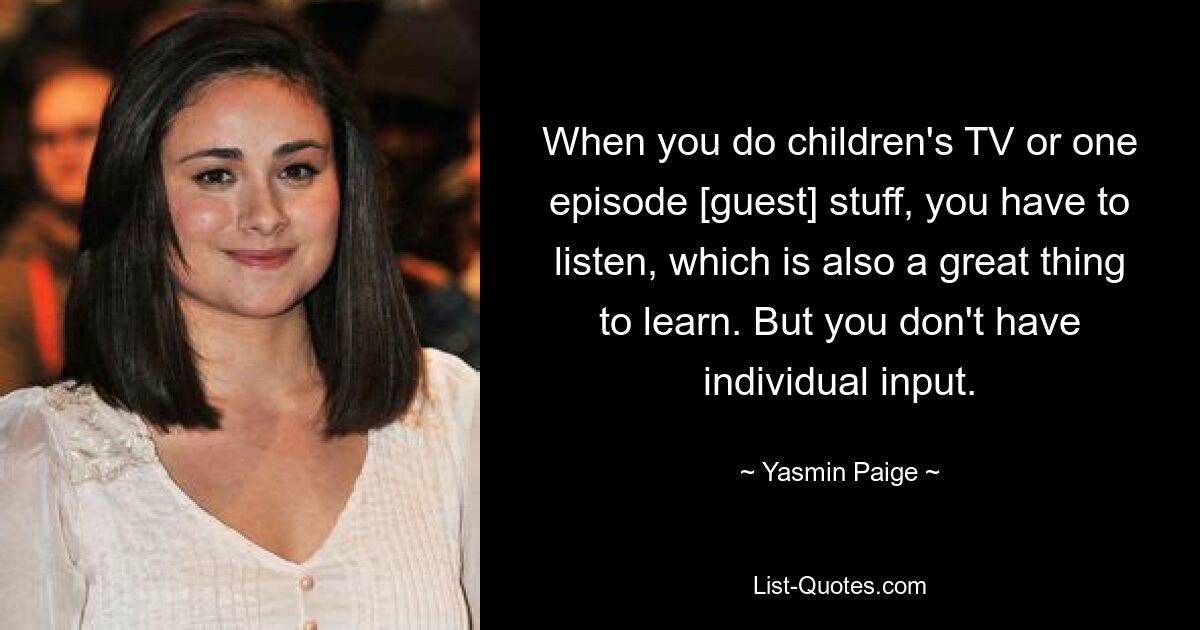 When you do children's TV or one episode [guest] stuff, you have to listen, which is also a great thing to learn. But you don't have individual input. — © Yasmin Paige