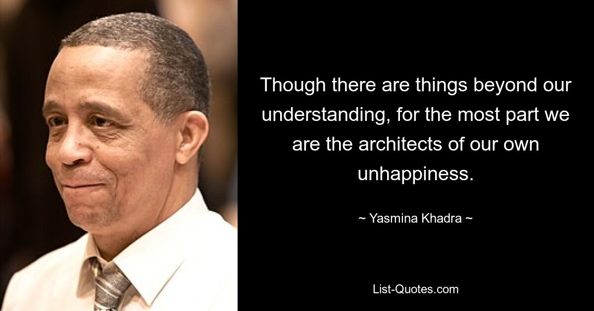 Though there are things beyond our understanding, for the most part we are the architects of our own unhappiness. — © Yasmina Khadra