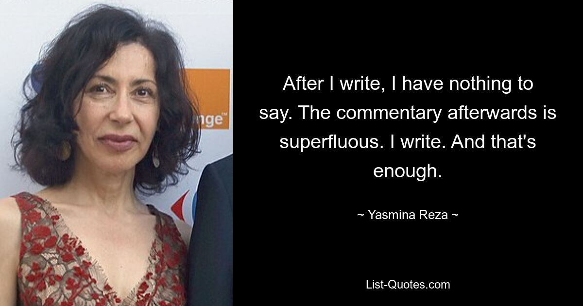 After I write, I have nothing to say. The commentary afterwards is superfluous. I write. And that's enough. — © Yasmina Reza