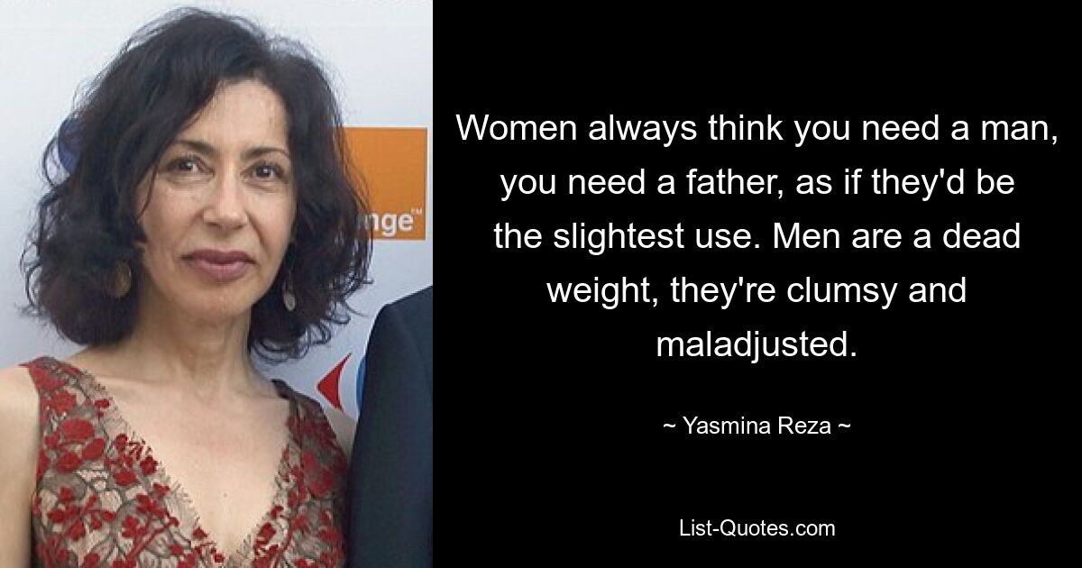 Women always think you need a man, you need a father, as if they'd be the slightest use. Men are a dead weight, they're clumsy and maladjusted. — © Yasmina Reza