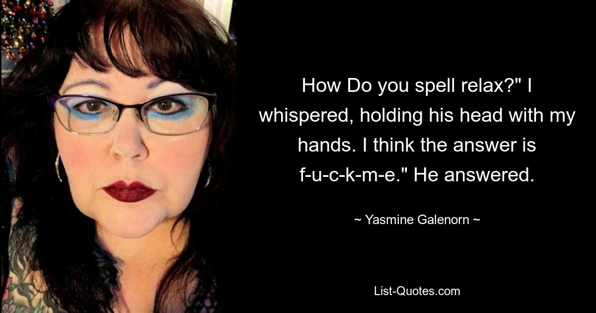 How Do you spell relax?" I whispered, holding his head with my hands. I think the answer is f-u-c-k-m-e." He answered. — © Yasmine Galenorn