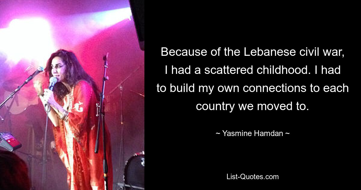 Because of the Lebanese civil war, I had a scattered childhood. I had to build my own connections to each country we moved to. — © Yasmine Hamdan