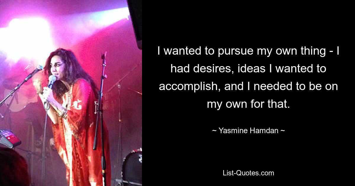 I wanted to pursue my own thing - I had desires, ideas I wanted to accomplish, and I needed to be on my own for that. — © Yasmine Hamdan