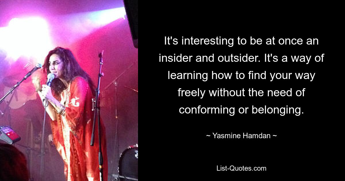 It's interesting to be at once an insider and outsider. It's a way of learning how to find your way freely without the need of conforming or belonging. — © Yasmine Hamdan