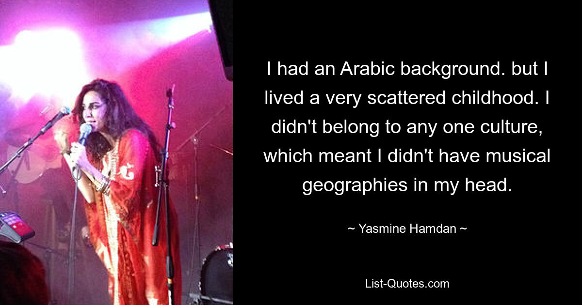 I had an Arabic background. but I lived a very scattered childhood. I didn't belong to any one culture, which meant I didn't have musical geographies in my head. — © Yasmine Hamdan