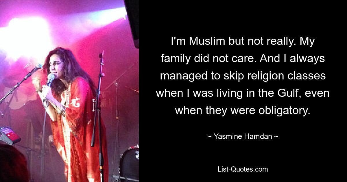 I'm Muslim but not really. My family did not care. And I always managed to skip religion classes when I was living in the Gulf, even when they were obligatory. — © Yasmine Hamdan