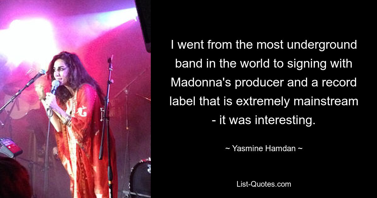 I went from the most underground band in the world to signing with Madonna's producer and a record label that is extremely mainstream - it was interesting. — © Yasmine Hamdan