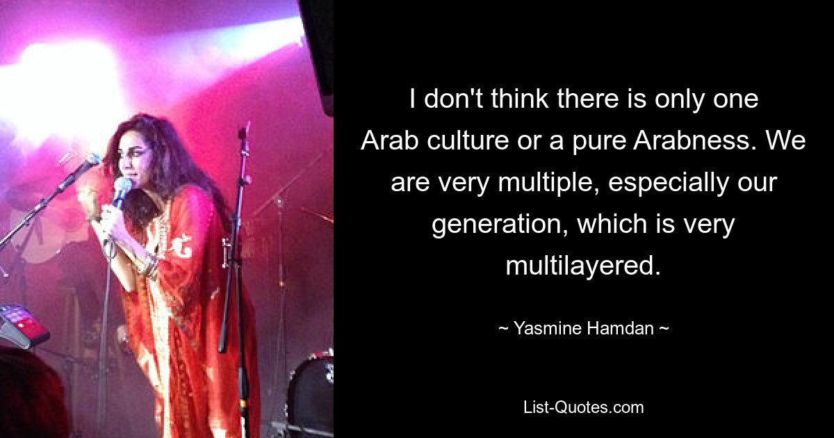 I don't think there is only one Arab culture or a pure Arabness. We are very multiple, especially our generation, which is very multilayered. — © Yasmine Hamdan